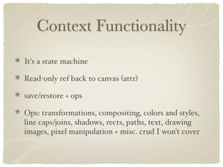 Context Functionality
It's a state machine

Read-only ref back to canvas (attr)

save/restore + ops

Ops: transformations, compositing, colors and styles,
line caps/joins, shadows, rects, paths, text, drawing
images, pixel manipulation + misc. crud I won't cover
 