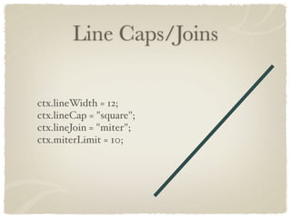 Line Caps/Joins

ctx.lineWidth = 12;
ctx.lineCap = "square";
ctx.lineJoin = "miter";
ctx.miterLimit = 10;
 