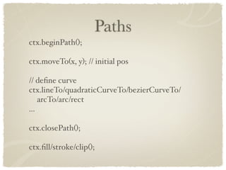Paths
ctx.beginPath();

ctx.moveTo(x, y); // initial pos

// deﬁne curve
ctx.lineTo/quadraticCurveTo/bezierCurveTo/
    arcTo/arc/rect
...

ctx.closePath();

ctx.ﬁll/stroke/clip();
 