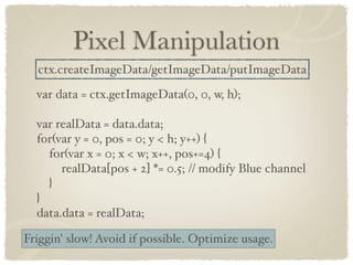 Pixel Manipulation
  ctx.createImageData/getImageData/putImageData
  var data = ctx.getImageData(0, 0, w, h);

  var realData = data.data;
  for(var y = 0, pos = 0; y < h; y++) {
    for(var x = 0; x < w; x++, pos+=4) {
       realData[pos + 2] *= 0.5; // modify Blue channel
    }
  }
  data.data = realData;

Friggin' slow! Avoid if possible. Optimize usage.
 