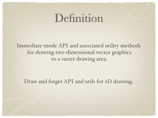 Deﬁnition

Immediate-mode API and associated utility methods
   for drawing two-dimensional vector graphics
             to a raster drawing area.



  Draw and forget API and utils for 2D drawing.
 