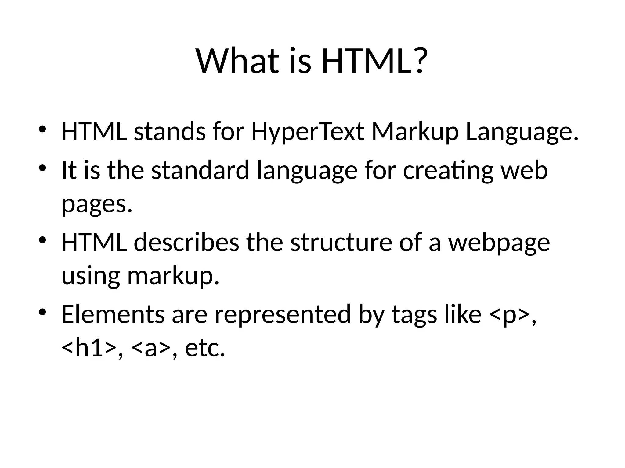 What is HTML?
• HTML stands for HyperText Markup Language.
• It is the standard language for creating web
pages.
• HTML describes the structure of a webpage
using markup.
• Elements are represented by tags like <p>,
<h1>, <a>, etc.
 