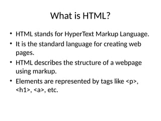 What is HTML?
• HTML stands for HyperText Markup Language.
• It is the standard language for creating web
pages.
• HTML describes the structure of a webpage
using markup.
• Elements are represented by tags like <p>,
<h1>, <a>, etc.
 