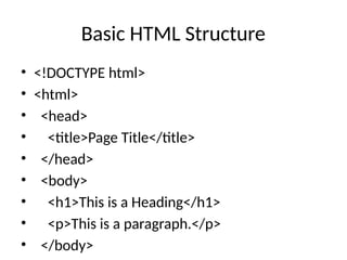 Basic HTML Structure
• <!DOCTYPE html>
• <html>
• <head>
• <title>Page Title</title>
• </head>
• <body>
• <h1>This is a Heading</h1>
• <p>This is a paragraph.</p>
• </body>
 