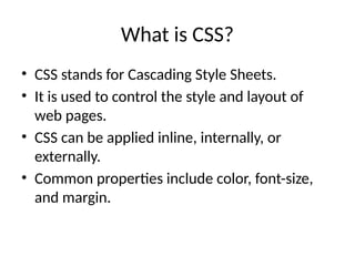 What is CSS?
• CSS stands for Cascading Style Sheets.
• It is used to control the style and layout of
web pages.
• CSS can be applied inline, internally, or
externally.
• Common properties include color, font-size,
and margin.
 