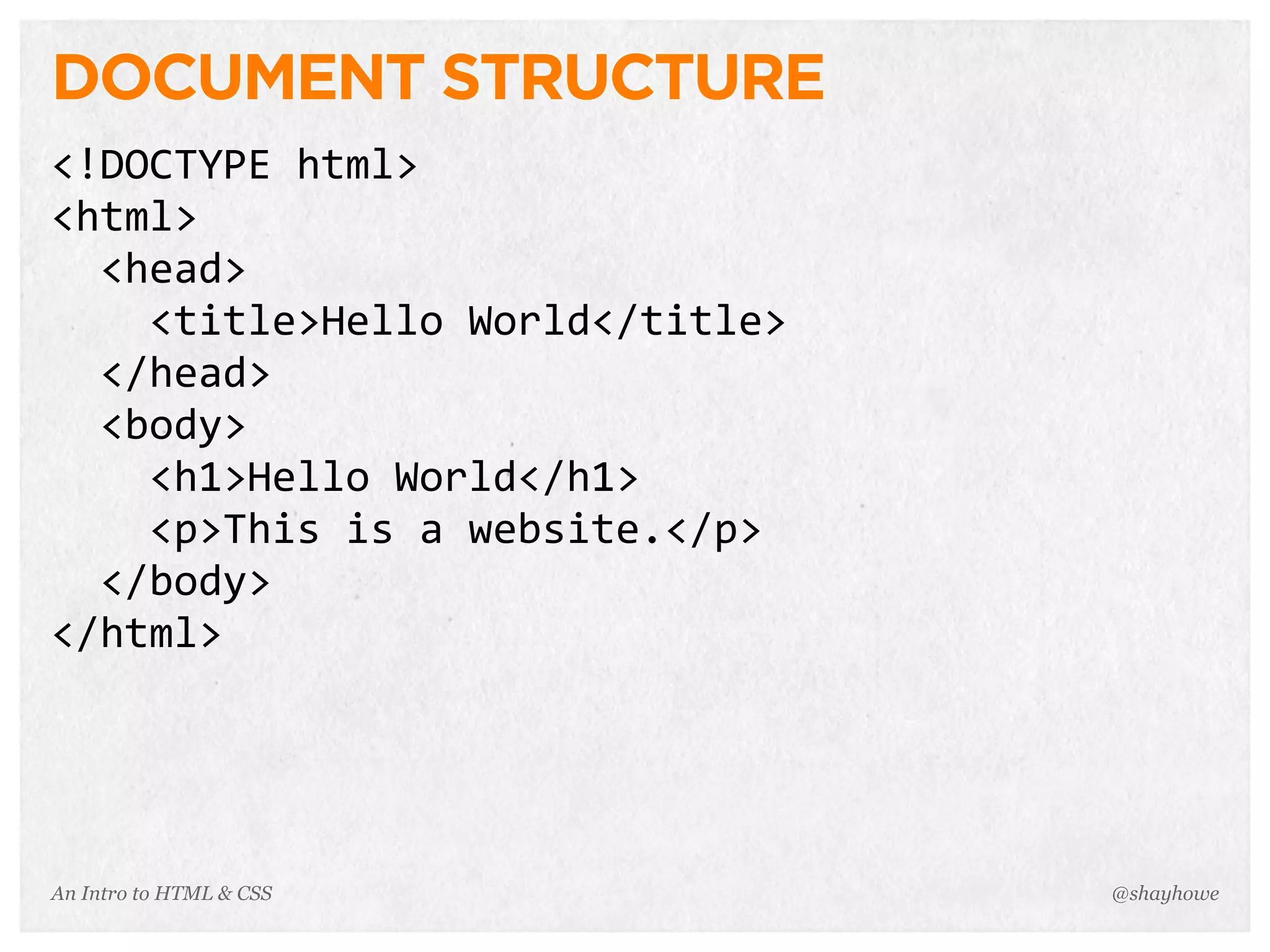 An Intro to HTML & CSS
DOCUMENT STRUCTURE
<!DOCTYPE	
  html>
<html>
	
  	
  <head>
	
  	
  	
  	
  <title>Hello	
  World</title>
	
  	
  </head>
	
  	
  <body>
	
  	
  	
  	
  <h1>Hello	
  World</h1>
	
  	
  	
  	
  <p>This	
  is	
  a	
  website.</p>
	
  	
  </body>
</html>
@shayhowe
 