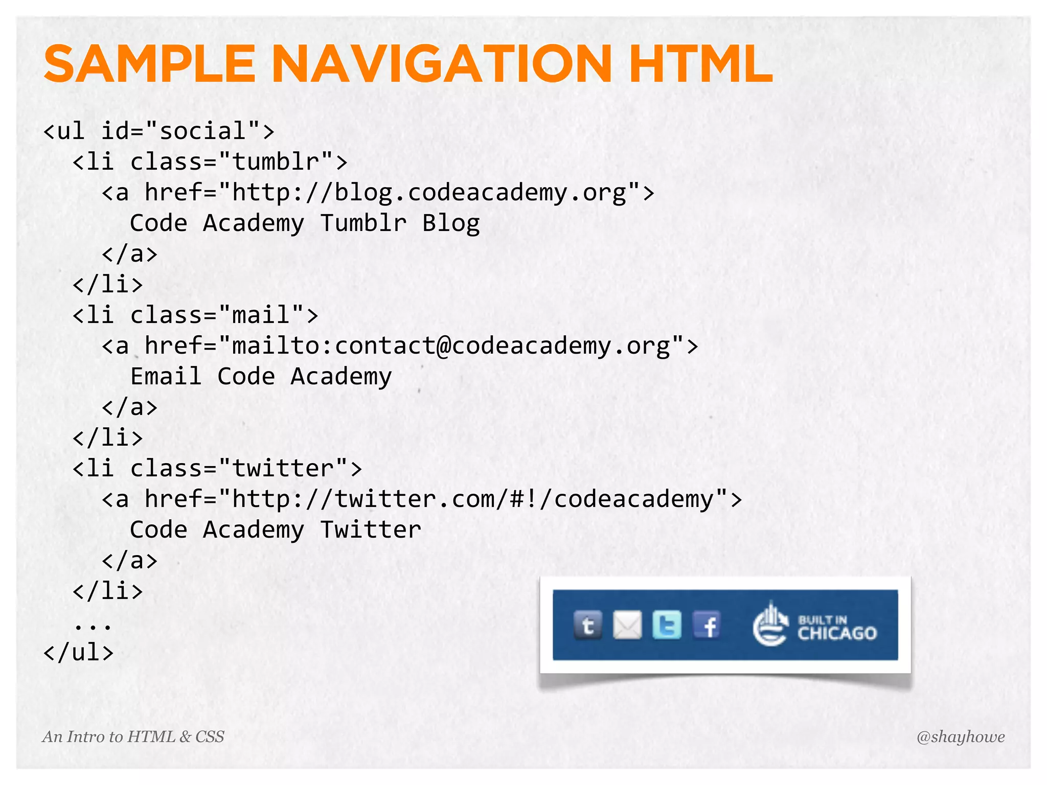 An Intro to HTML & CSS
SAMPLE NAVIGATION HTML
<ul	
  id="social">
	
  	
  <li	
  class="tumblr">
	
  	
  	
  	
  <a	
  href="http://blog.codeacademy.org">
	
  	
  	
  	
  	
  	
  Code	
  Academy	
  Tumblr	
  Blog
	
  	
  	
  	
  </a>
	
  	
  </li>
	
  	
  <li	
  class="mail">
	
  	
  	
  	
  <a	
  href="mailto:contact@codeacademy.org">
	
  	
  	
  	
  	
  	
  Email	
  Code	
  Academy
	
  	
  	
  	
  </a>
	
  	
  </li>
	
  	
  <li	
  class="twitter">
	
  	
  	
  	
  <a	
  href="http://twitter.com/#!/codeacademy">
	
  	
  	
  	
  	
  	
  Code	
  Academy	
  Twitter
	
  	
  	
  	
  </a>
	
  	
  </li>
	
  	
  ...
</ul>
@shayhowe
 