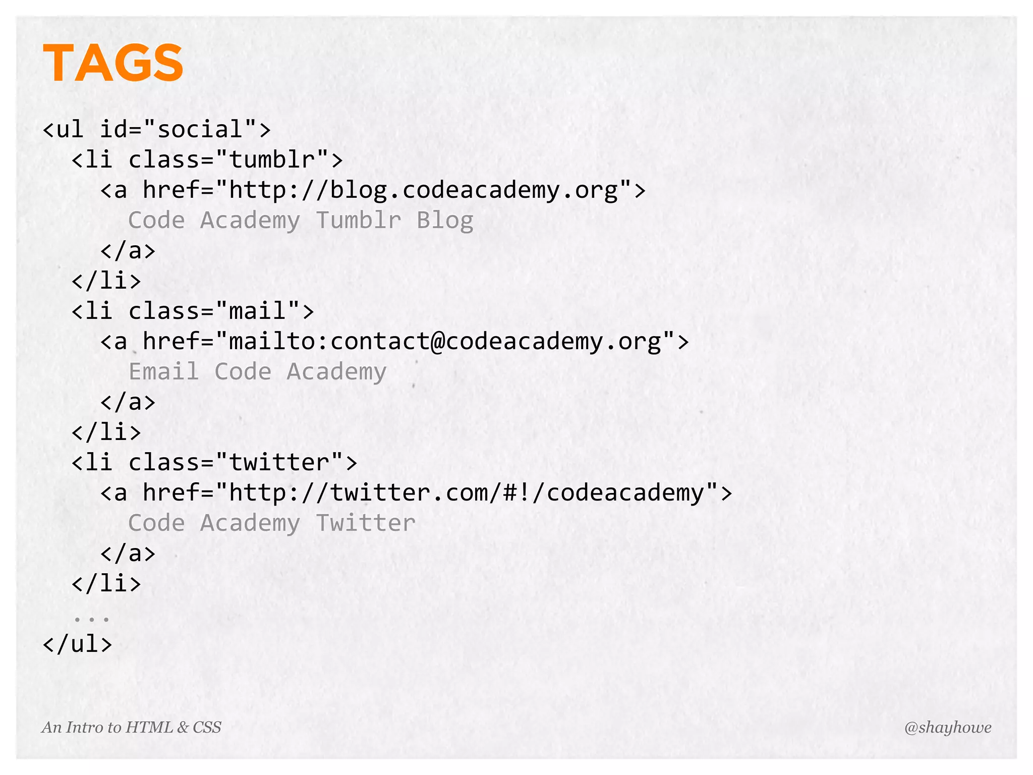 An Intro to HTML & CSS
TAGS
<ul	
  id="social">
	
  	
  <li	
  class="tumblr">
	
  	
  	
  	
  <a	
  href="http://blog.codeacademy.org">
	
  	
  	
  	
  	
  	
  Code	
  Academy	
  Tumblr	
  Blog
	
  	
  	
  	
  </a>
	
  	
  </li>
	
  	
  <li	
  class="mail">
	
  	
  	
  	
  <a	
  href="mailto:contact@codeacademy.org">
	
  	
  	
  	
  	
  	
  Email	
  Code	
  Academy
	
  	
  	
  	
  </a>
	
  	
  </li>
	
  	
  <li	
  class="twitter">
	
  	
  	
  	
  <a	
  href="http://twitter.com/#!/codeacademy">
	
  	
  	
  	
  	
  	
  Code	
  Academy	
  Twitter
	
  	
  	
  	
  </a>
	
  	
  </li>
	
  	
  ...
</ul>
@shayhowe
 