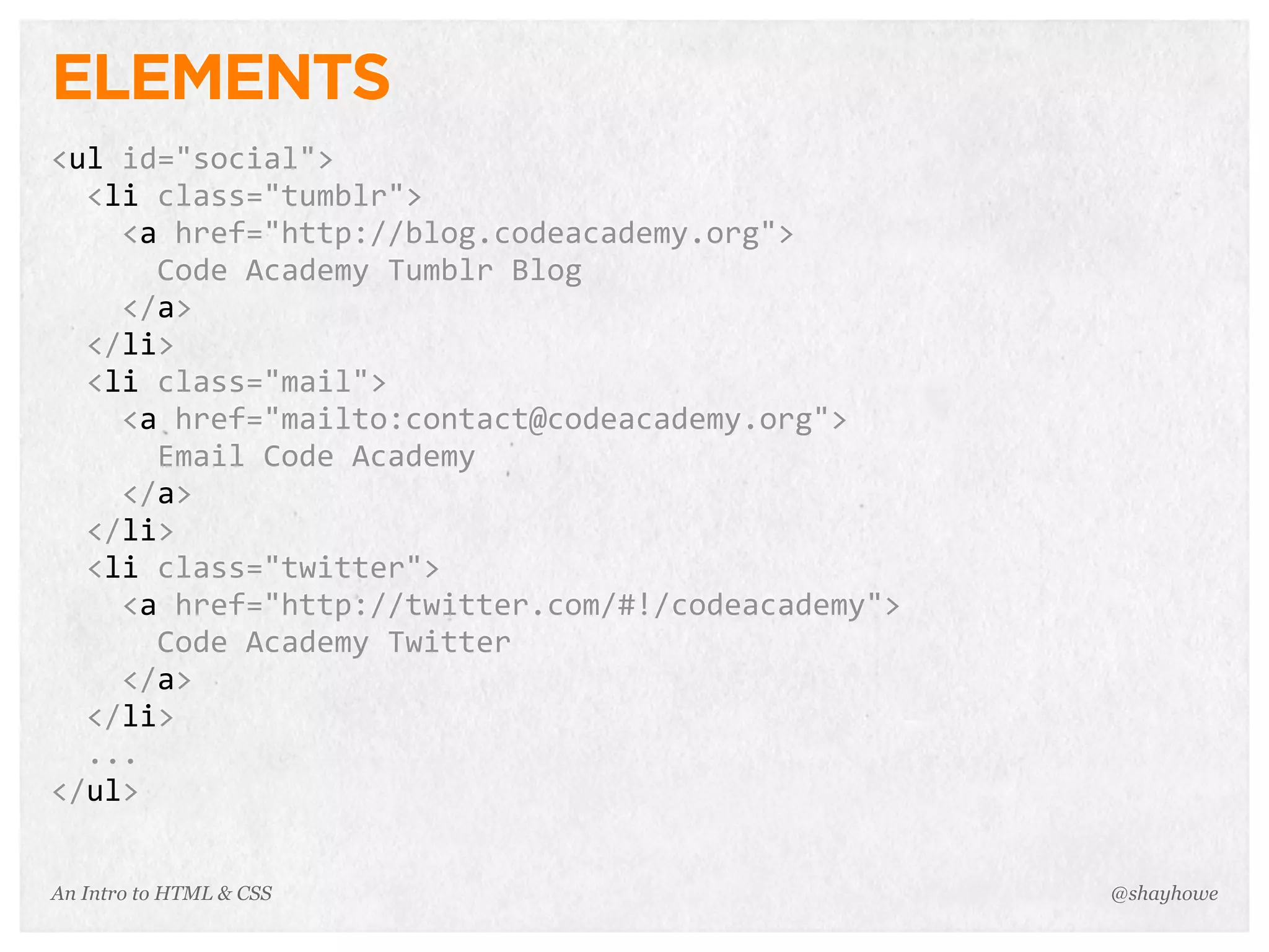 An Intro to HTML & CSS
ELEMENTS
<ul	
  id="social">
	
  	
  <li	
  class="tumblr">
	
  	
  	
  	
  <a	
  href="http://blog.codeacademy.org">
	
  	
  	
  	
  	
  	
  Code	
  Academy	
  Tumblr	
  Blog
	
  	
  	
  	
  </a>
	
  	
  </li>
	
  	
  <li	
  class="mail">
	
  	
  	
  	
  <a	
  href="mailto:contact@codeacademy.org">
	
  	
  	
  	
  	
  	
  Email	
  Code	
  Academy
	
  	
  	
  	
  </a>
	
  	
  </li>
	
  	
  <li	
  class="twitter">
	
  	
  	
  	
  <a	
  href="http://twitter.com/#!/codeacademy">
	
  	
  	
  	
  	
  	
  Code	
  Academy	
  Twitter
	
  	
  	
  	
  </a>
	
  	
  </li>
	
  	
  ...
</ul>
@shayhowe
 