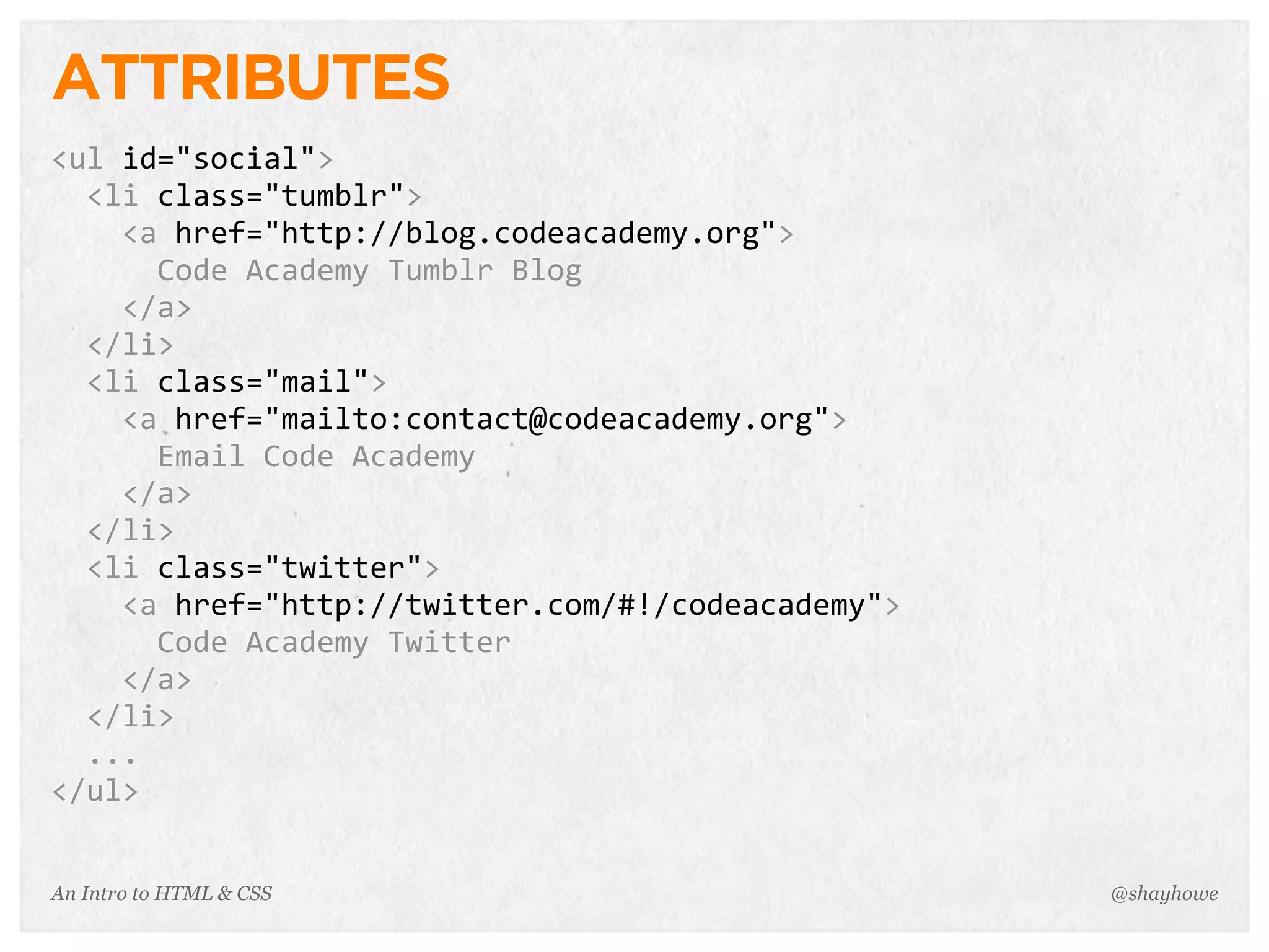 An Intro to HTML & CSS
ATTRIBUTES
<ul	
  id="social">
	
  	
  <li	
  class="tumblr">
	
  	
  	
  	
  <a	
  href="http://blog.codeacademy.org">
	
  	
  	
  	
  	
  	
  Code	
  Academy	
  Tumblr	
  Blog
	
  	
  	
  	
  </a>
	
  	
  </li>
	
  	
  <li	
  class="mail">
	
  	
  	
  	
  <a	
  href="mailto:contact@codeacademy.org">
	
  	
  	
  	
  	
  	
  Email	
  Code	
  Academy
	
  	
  	
  	
  </a>
	
  	
  </li>
	
  	
  <li	
  class="twitter">
	
  	
  	
  	
  <a	
  href="http://twitter.com/#!/codeacademy">
	
  	
  	
  	
  	
  	
  Code	
  Academy	
  Twitter
	
  	
  	
  	
  </a>
	
  	
  </li>
	
  	
  ...
</ul>
@shayhowe
 