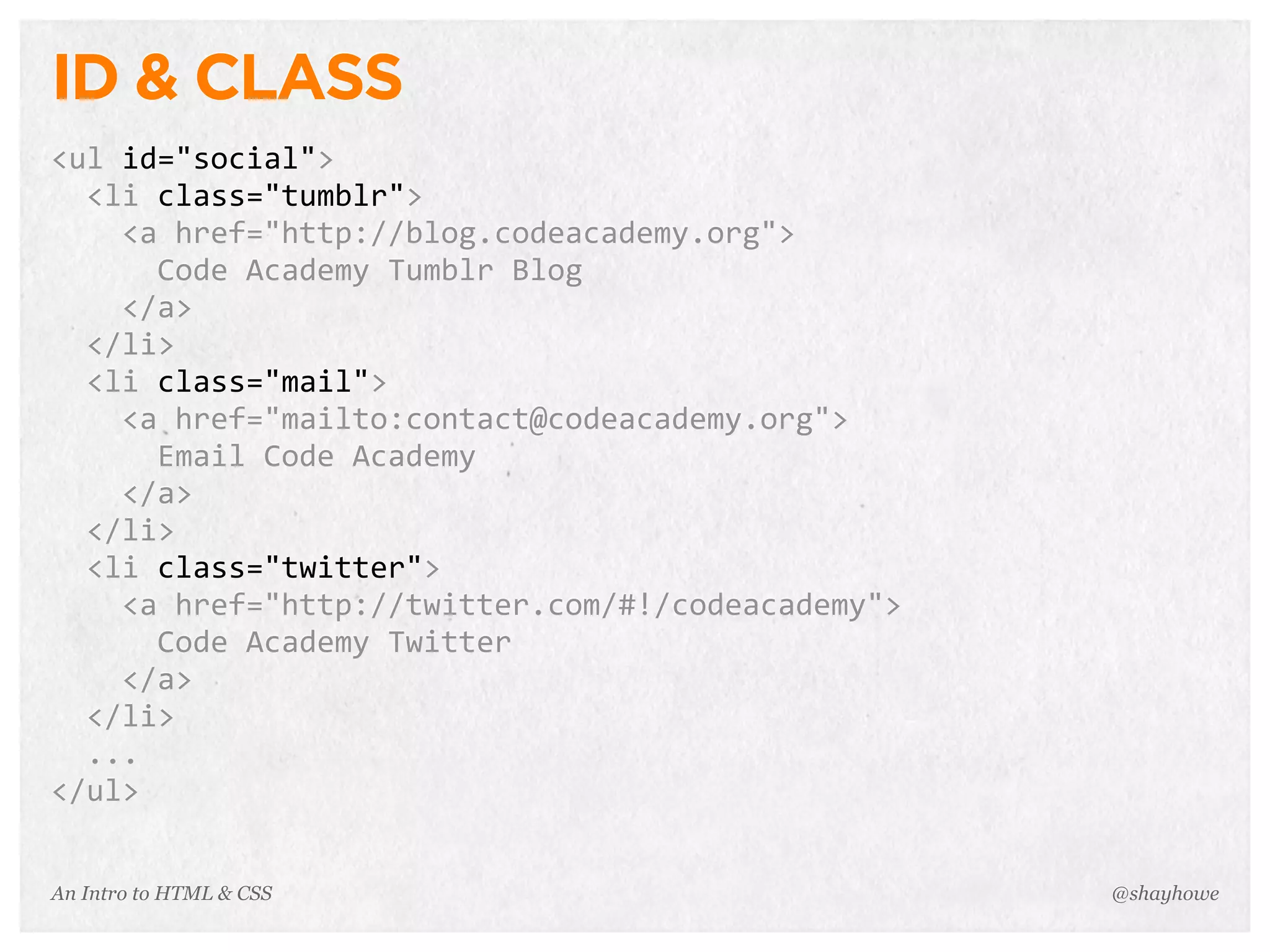 An Intro to HTML & CSS
ID & CLASS
<ul	
  id="social">
	
  	
  <li	
  class="tumblr">
	
  	
  	
  	
  <a	
  href="http://blog.codeacademy.org">
	
  	
  	
  	
  	
  	
  Code	
  Academy	
  Tumblr	
  Blog
	
  	
  	
  	
  </a>
	
  	
  </li>
	
  	
  <li	
  class="mail">
	
  	
  	
  	
  <a	
  href="mailto:contact@codeacademy.org">
	
  	
  	
  	
  	
  	
  Email	
  Code	
  Academy
	
  	
  	
  	
  </a>
	
  	
  </li>
	
  	
  <li	
  class="twitter">
	
  	
  	
  	
  <a	
  href="http://twitter.com/#!/codeacademy">
	
  	
  	
  	
  	
  	
  Code	
  Academy	
  Twitter
	
  	
  	
  	
  </a>
	
  	
  </li>
	
  	
  ...
</ul>
@shayhowe
 