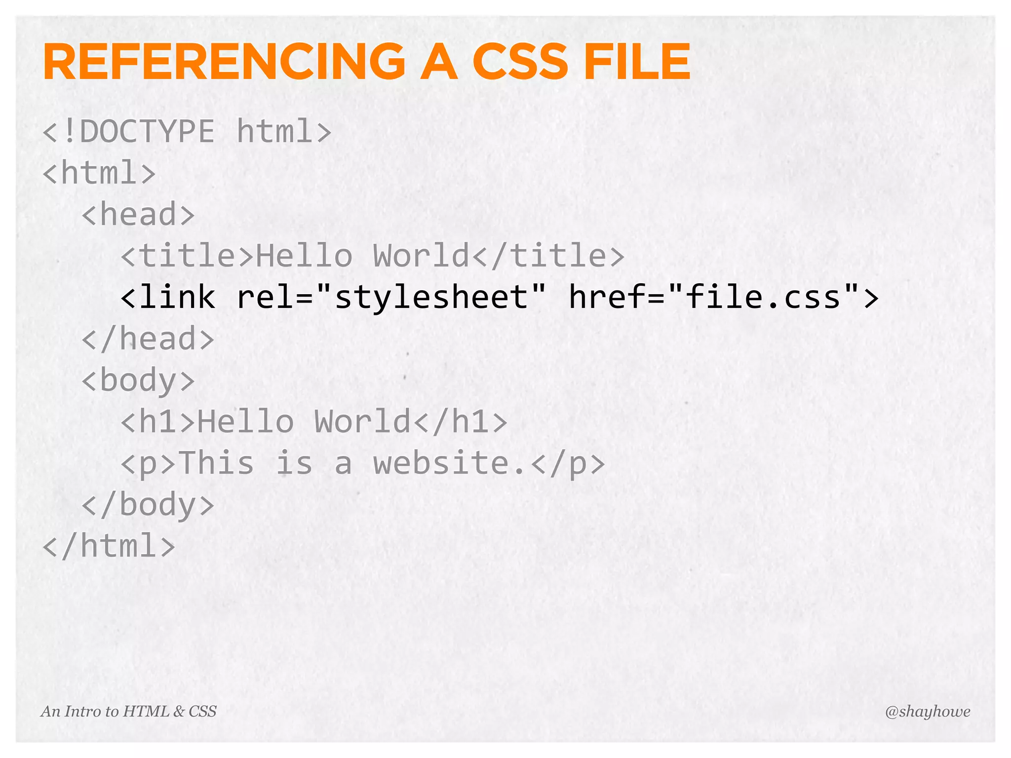 An Intro to HTML & CSS
REFERENCING A CSS FILE
<!DOCTYPE	
  html>
<html>
	
  	
  <head>
	
  	
  	
  	
  <title>Hello	
  World</title>
	
  	
  	
  	
  <link	
  rel="stylesheet"	
  href="file.css">
	
  	
  </head>
	
  	
  <body>
	
  	
  	
  	
  <h1>Hello	
  World</h1>
	
  	
  	
  	
  <p>This	
  is	
  a	
  website.</p>
	
  	
  </body>
</html>
@shayhowe
 
