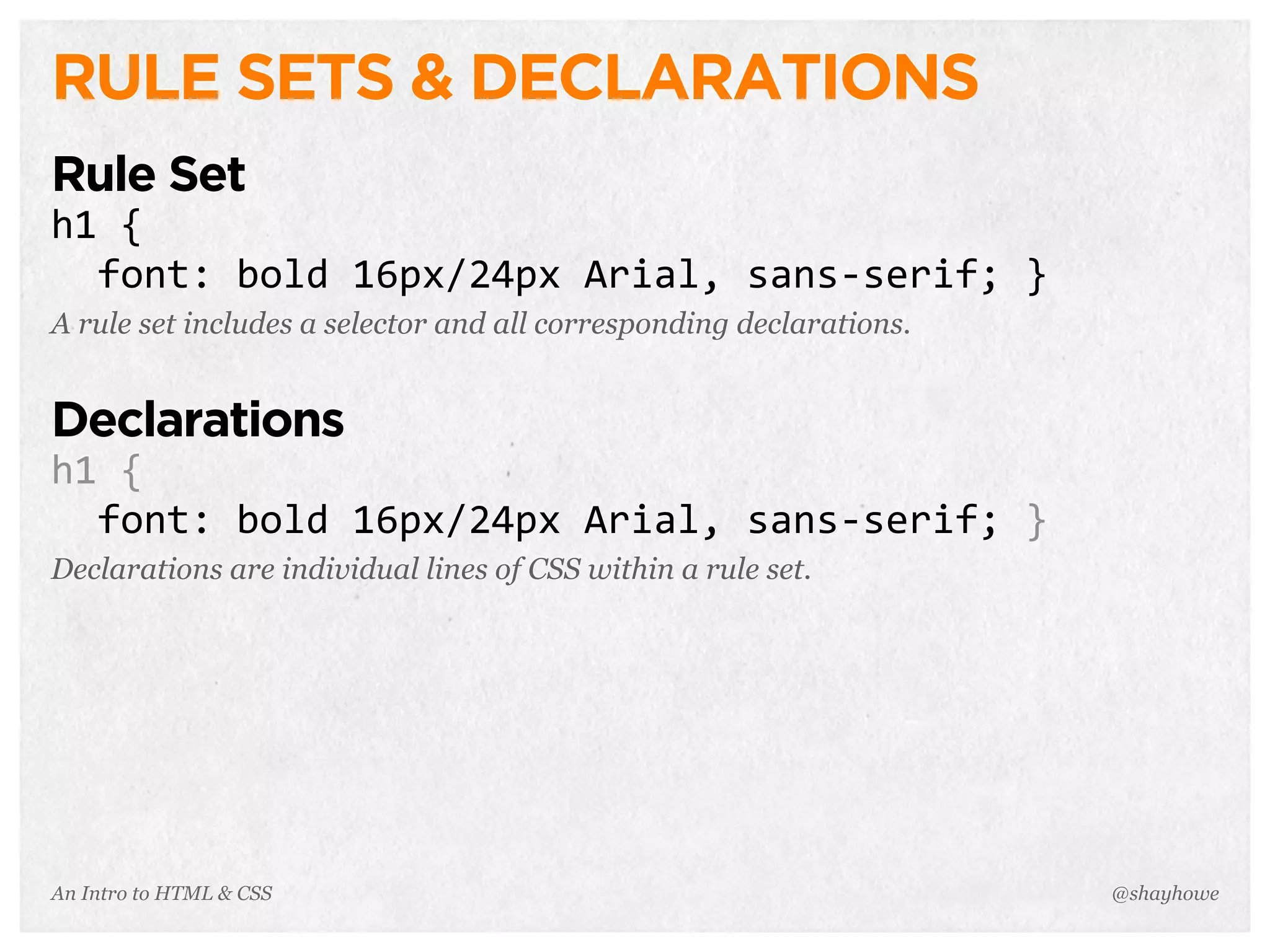 An Intro to HTML & CSS
RULE SETS & DECLARATIONS
Rule Set
h1	
  {
	
  	
  font:	
  bold	
  16px/24px	
  Arial,	
  sans-­‐serif;	
  }
A rule set includes a selector and all corresponding declarations.
Declarations
h1	
  {
	
  	
  font:	
  bold	
  16px/24px	
  Arial,	
  sans-­‐serif;	
  }
Declarations are individual lines of CSS within a rule set.
@shayhowe
 