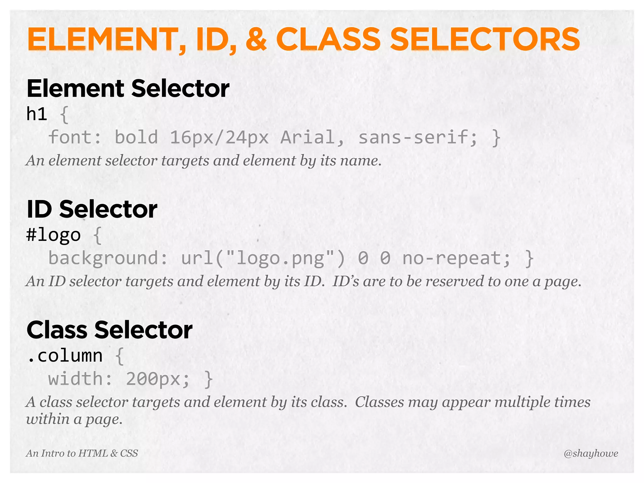 An Intro to HTML & CSS
ELEMENT, ID, & CLASS SELECTORS
Element Selector
h1	
  {
	
  	
  font:	
  bold	
  16px/24px	
  Arial,	
  sans-­‐serif;	
  }
An element selector targets and element by its name.
ID Selector
#logo	
  {
	
  	
  background:	
  url("logo.png")	
  0	
  0	
  no-­‐repeat;	
  }
An ID selector targets and element by its ID. ID’s are to be reserved to one a page.
Class Selector
.column	
  {
	
  	
  width:	
  200px;	
  }
A class selector targets and element by its class. Classes may appear multiple times
within a page.
@shayhowe
 