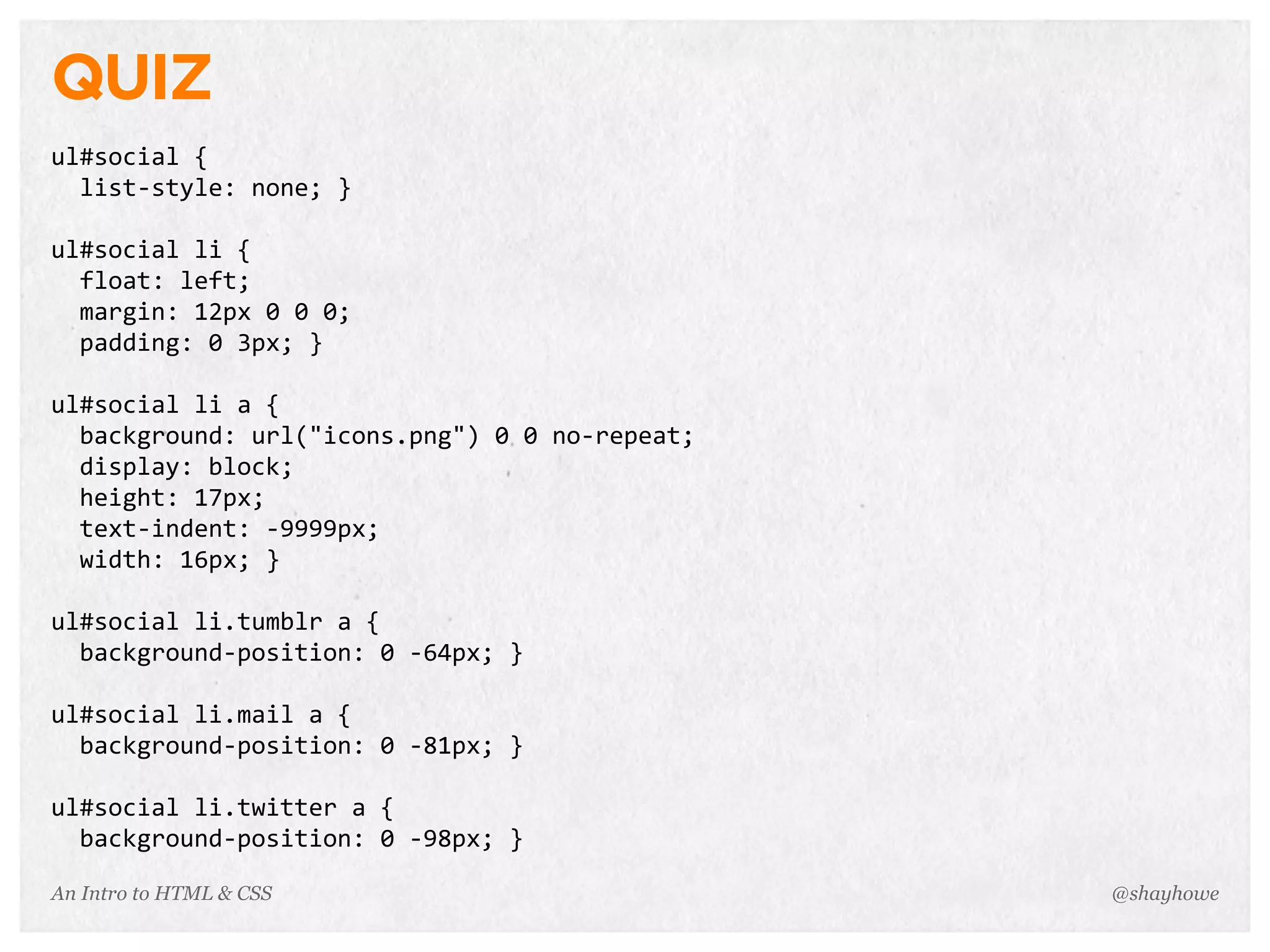An Intro to HTML & CSS
QUIZ
ul#social	
  {
	
  	
  list-­‐style:	
  none;	
  }
ul#social	
  li	
  {
	
  	
  float:	
  left;
	
  	
  margin:	
  12px	
  0	
  0	
  0;
	
  	
  padding:	
  0	
  3px;	
  }
ul#social	
  li	
  a	
  {
	
  	
  background:	
  url("icons.png")	
  0	
  0	
  no-­‐repeat;
	
  	
  display:	
  block;
	
  	
  height:	
  17px;
	
  	
  text-­‐indent:	
  -­‐9999px;
	
  	
  width:	
  16px;	
  }
ul#social	
  li.tumblr	
  a	
  {
	
  	
  background-­‐position:	
  0	
  -­‐64px;	
  }
ul#social	
  li.mail	
  a	
  {
	
  	
  background-­‐position:	
  0	
  -­‐81px;	
  }
ul#social	
  li.twitter	
  a	
  {
	
  	
  background-­‐position:	
  0	
  -­‐98px;	
  }
@shayhowe
 
