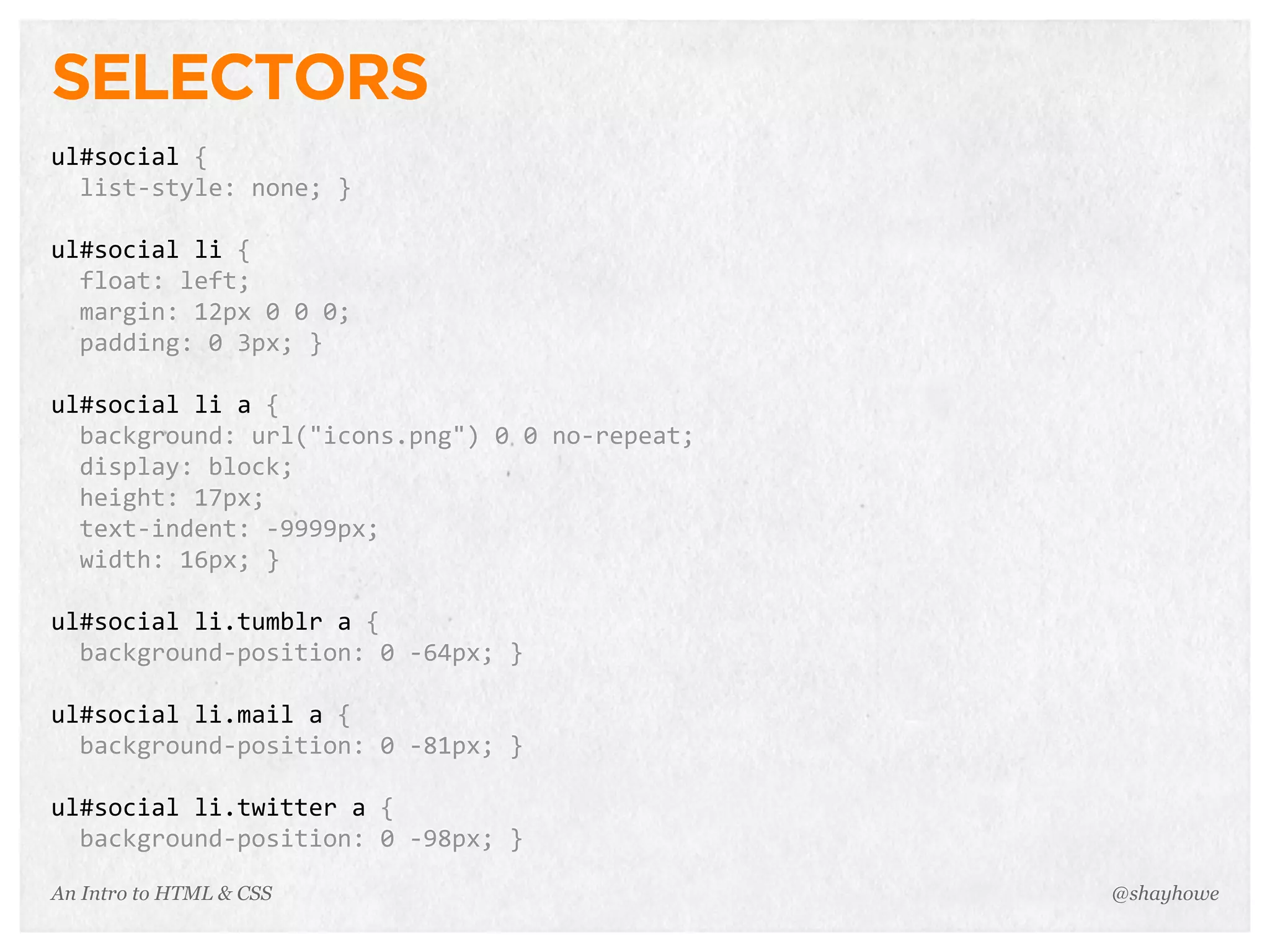 An Intro to HTML & CSS
SELECTORS
ul#social	
  {
	
  	
  list-­‐style:	
  none;	
  }
ul#social	
  li	
  {
	
  	
  float:	
  left;
	
  	
  margin:	
  12px	
  0	
  0	
  0;
	
  	
  padding:	
  0	
  3px;	
  }
ul#social	
  li	
  a	
  {
	
  	
  background:	
  url("icons.png")	
  0	
  0	
  no-­‐repeat;
	
  	
  display:	
  block;
	
  	
  height:	
  17px;
	
  	
  text-­‐indent:	
  -­‐9999px;
	
  	
  width:	
  16px;	
  }
ul#social	
  li.tumblr	
  a	
  {
	
  	
  background-­‐position:	
  0	
  -­‐64px;	
  }
ul#social	
  li.mail	
  a	
  {
	
  	
  background-­‐position:	
  0	
  -­‐81px;	
  }
ul#social	
  li.twitter	
  a	
  {
	
  	
  background-­‐position:	
  0	
  -­‐98px;	
  }
@shayhowe
 
