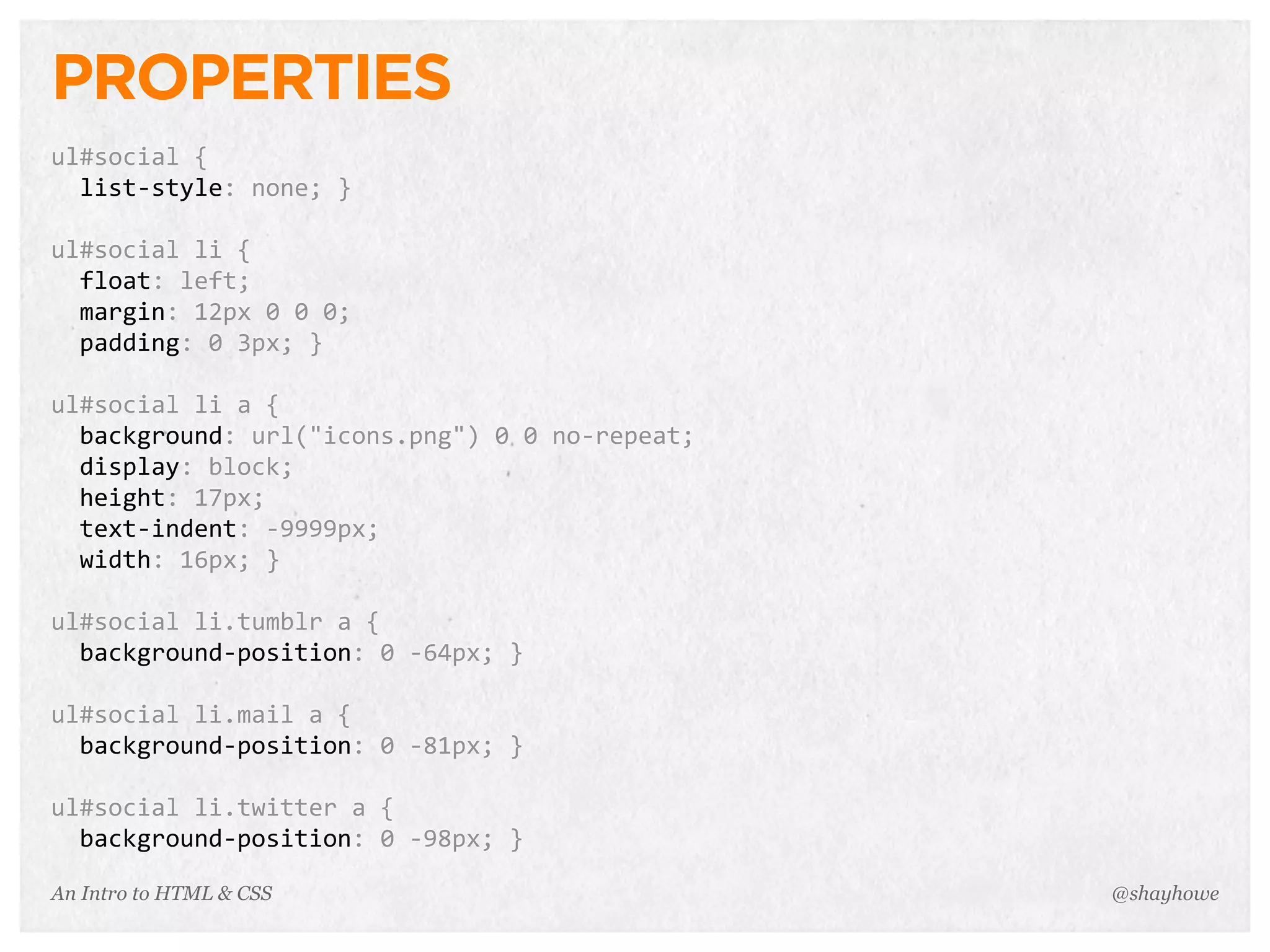 An Intro to HTML & CSS
PROPERTIES
ul#social	
  {
	
  	
  list-­‐style:	
  none;	
  }
ul#social	
  li	
  {
	
  	
  float:	
  left;
	
  	
  margin:	
  12px	
  0	
  0	
  0;
	
  	
  padding:	
  0	
  3px;	
  }
ul#social	
  li	
  a	
  {
	
  	
  background:	
  url("icons.png")	
  0	
  0	
  no-­‐repeat;
	
  	
  display:	
  block;
	
  	
  height:	
  17px;
	
  	
  text-­‐indent:	
  -­‐9999px;
	
  	
  width:	
  16px;	
  }
ul#social	
  li.tumblr	
  a	
  {
	
  	
  background-­‐position:	
  0	
  -­‐64px;	
  }
ul#social	
  li.mail	
  a	
  {
	
  	
  background-­‐position:	
  0	
  -­‐81px;	
  }
ul#social	
  li.twitter	
  a	
  {
	
  	
  background-­‐position:	
  0	
  -­‐98px;	
  }
@shayhowe
 