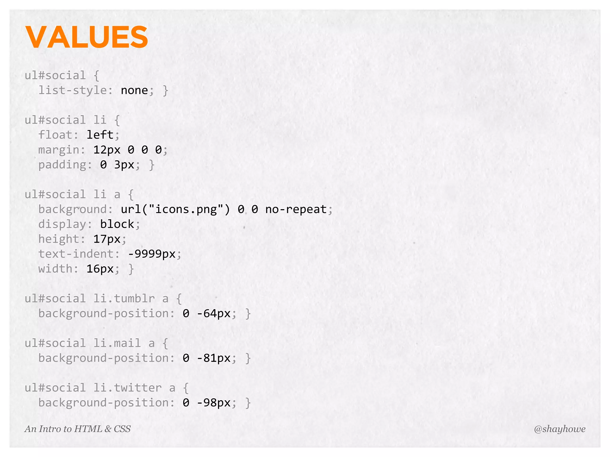 An Intro to HTML & CSS
VALUES
ul#social	
  {
	
  	
  list-­‐style:	
  none;	
  }
ul#social	
  li	
  {
	
  	
  float:	
  left;
	
  	
  margin:	
  12px	
  0	
  0	
  0;
	
  	
  padding:	
  0	
  3px;	
  }
ul#social	
  li	
  a	
  {
	
  	
  background:	
  url("icons.png")	
  0	
  0	
  no-­‐repeat;
	
  	
  display:	
  block;
	
  	
  height:	
  17px;
	
  	
  text-­‐indent:	
  -­‐9999px;
	
  	
  width:	
  16px;	
  }
ul#social	
  li.tumblr	
  a	
  {
	
  	
  background-­‐position:	
  0	
  -­‐64px;	
  }
ul#social	
  li.mail	
  a	
  {
	
  	
  background-­‐position:	
  0	
  -­‐81px;	
  }
ul#social	
  li.twitter	
  a	
  {
	
  	
  background-­‐position:	
  0	
  -­‐98px;	
  }
@shayhowe
 