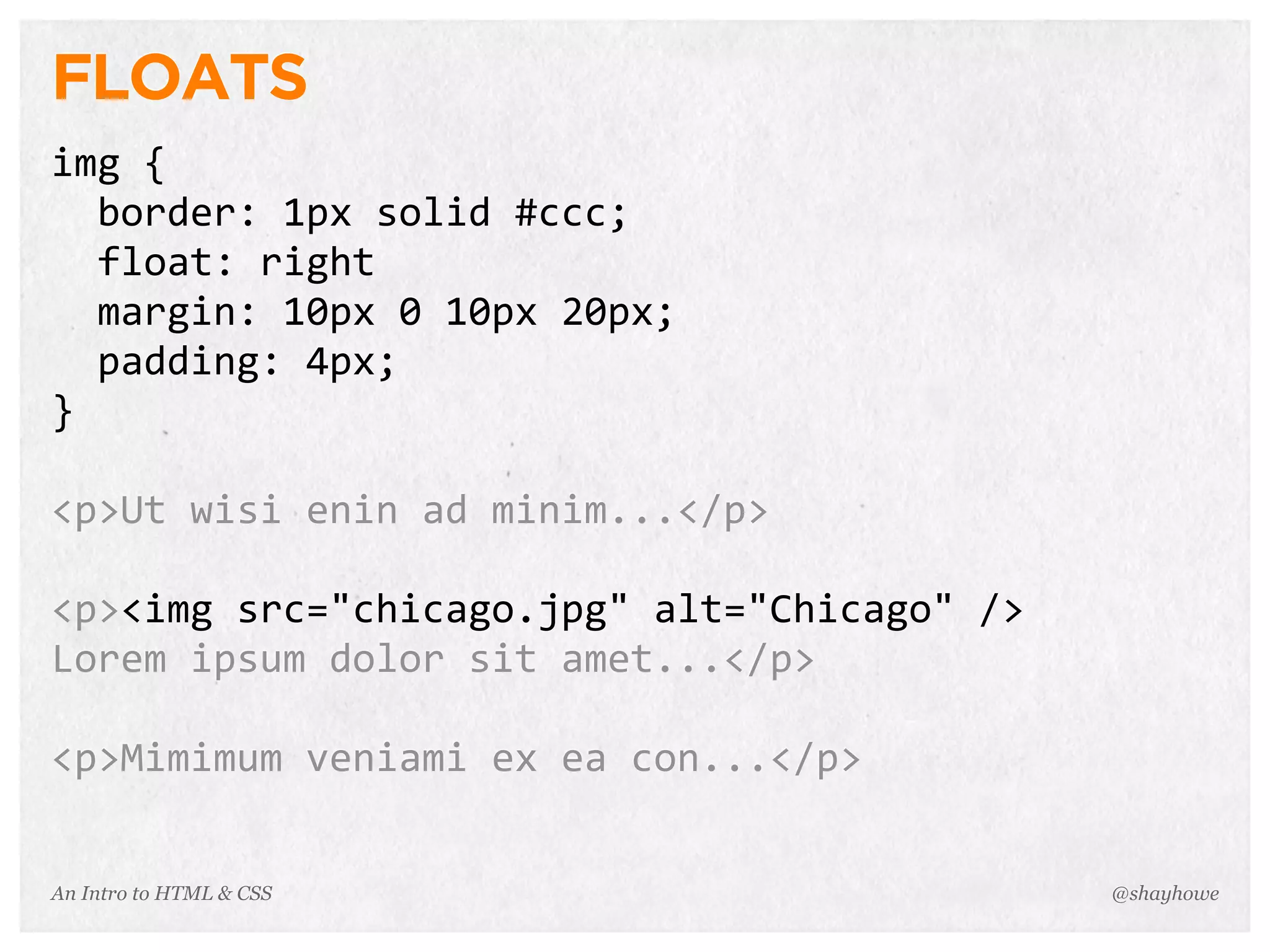 An Intro to HTML & CSS
FLOATS
img	
  {
	
  	
  border:	
  1px	
  solid	
  #ccc;
	
  	
  float:	
  right
	
  	
  margin:	
  10px	
  0	
  10px	
  20px;
	
  	
  padding:	
  4px;
}
<p>Ut	
  wisi	
  enin	
  ad	
  minim...</p>
<p><img	
  src="chicago.jpg"	
  alt="Chicago"	
  />
Lorem	
  ipsum	
  dolor	
  sit	
  amet...</p>
<p>Mimimum	
  veniami	
  ex	
  ea	
  con...</p>
@shayhowe
 