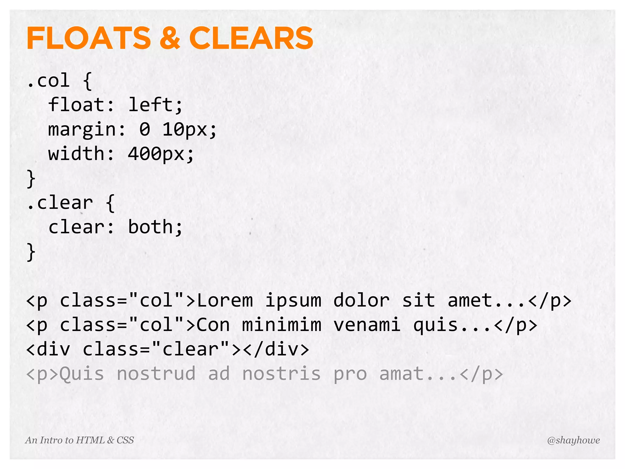 An Intro to HTML & CSS
FLOATS & CLEARS
.col	
  {
	
  	
  float:	
  left;
	
  	
  margin:	
  0	
  10px;
	
  	
  width:	
  400px;
}
.clear	
  {
	
  	
  clear:	
  both;
}
<p	
  class="col">Lorem	
  ipsum	
  dolor	
  sit	
  amet...</p>
<p	
  class="col">Con	
  minimim	
  venami	
  quis...</p>
<div	
  class="clear"></div>
<p>Quis	
  nostrud	
  ad	
  nostris	
  pro	
  amat...</p>
@shayhowe
 