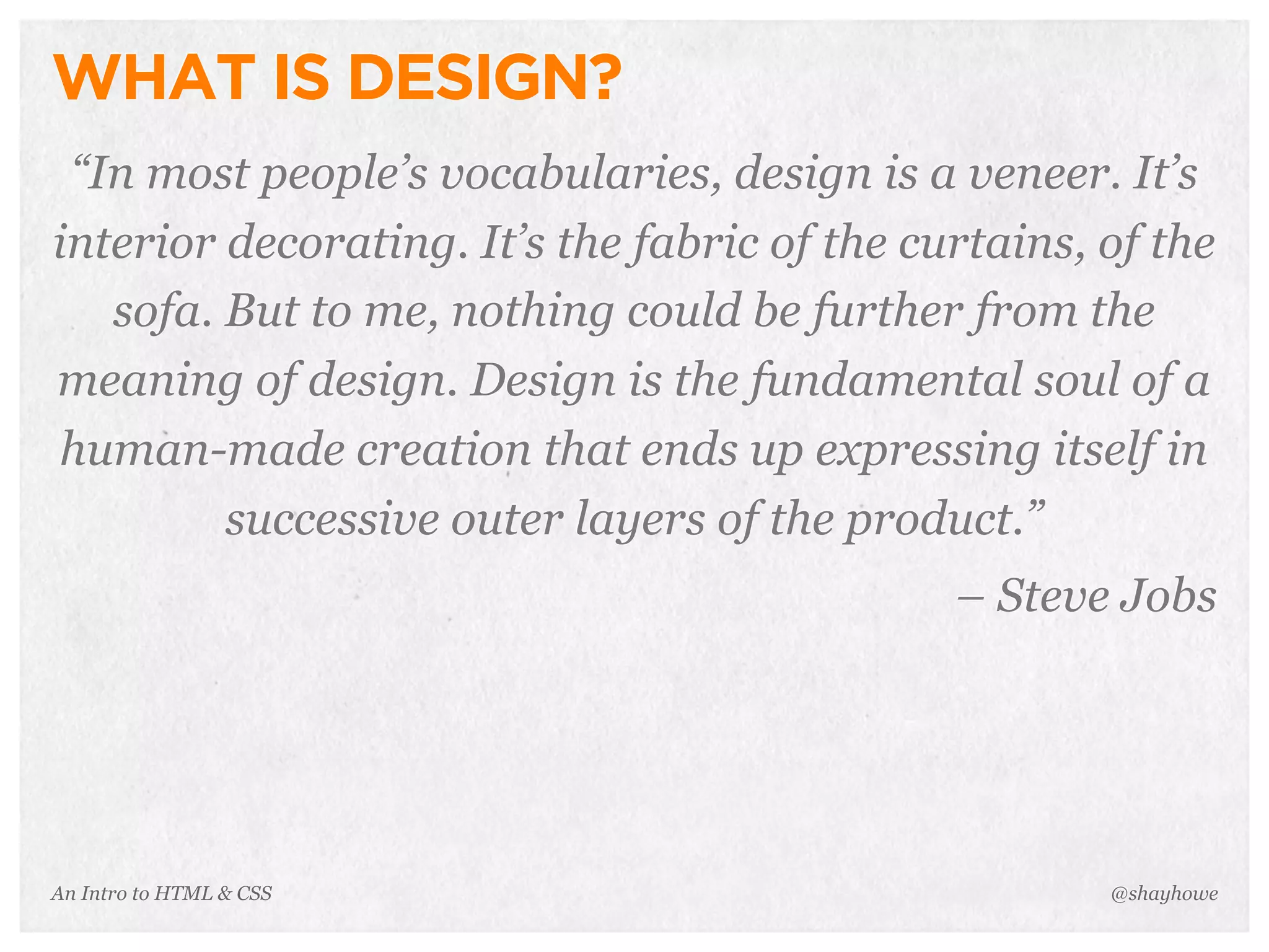 An Intro to HTML & CSS
WHAT IS DESIGN?
“In most people’s vocabularies, design is a veneer. It’s
interior decorating. It’s the fabric of the curtains, of the
sofa. But to me, nothing could be further from the
meaning of design. Design is the fundamental soul of a
human-made creation that ends up expressing itself in
successive outer layers of the product.”
– Steve Jobs
@shayhowe
 