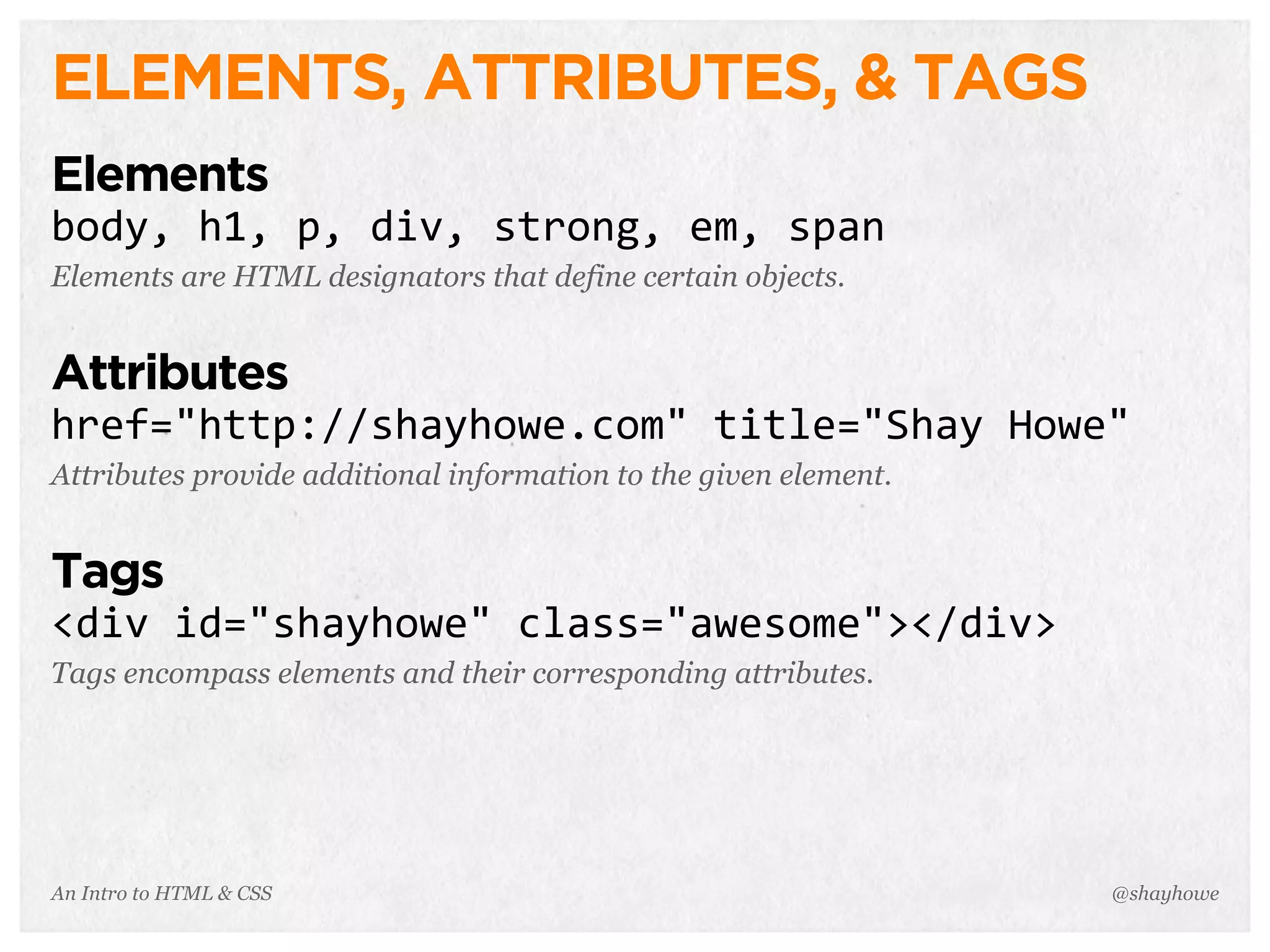 An Intro to HTML & CSS
ELEMENTS, ATTRIBUTES, & TAGS
Elements
body,	
  h1,	
  p,	
  div,	
  strong,	
  em,	
  span
Elements are HTML designators that define certain objects.
Attributes
href="http://shayhowe.com"	
  title="Shay	
  Howe"
Attributes provide additional information to the given element.
Tags
<div	
  id="shayhowe"	
  class="awesome"></div>
Tags encompass elements and their corresponding attributes.
@shayhowe
 
