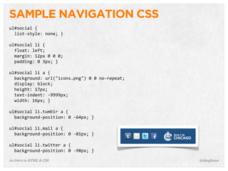 An Intro to HTML & CSS
SAMPLE NAVIGATION CSS
ul#social	
  {
	
  	
  list-­‐style:	
  none;	
  }
ul#social	
  li	
  {
	
  	
  float:	
  left;
	
  	
  margin:	
  12px	
  0	
  0	
  0;
	
  	
  padding:	
  0	
  3px;	
  }
ul#social	
  li	
  a	
  {
	
  	
  background:	
  url("icons.png")	
  0	
  0	
  no-­‐repeat;
	
  	
  display:	
  block;
	
  	
  height:	
  17px;
	
  	
  text-­‐indent:	
  -­‐9999px;
	
  	
  width:	
  16px;	
  }
ul#social	
  li.tumblr	
  a	
  {
	
  	
  background-­‐position:	
  0	
  -­‐64px;	
  }
ul#social	
  li.mail	
  a	
  {
	
  	
  background-­‐position:	
  0	
  -­‐81px;	
  }
ul#social	
  li.twitter	
  a	
  {
	
  	
  background-­‐position:	
  0	
  -­‐98px;	
  }
@shayhowe
 