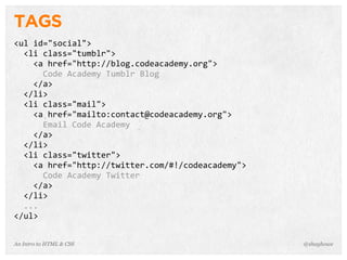 An Intro to HTML & CSS
TAGS
<ul	
  id="social">
	
  	
  <li	
  class="tumblr">
	
  	
  	
  	
  <a	
  href="http://blog.codeacademy.org">
	
  	
  	
  	
  	
  	
  Code	
  Academy	
  Tumblr	
  Blog
	
  	
  	
  	
  </a>
	
  	
  </li>
	
  	
  <li	
  class="mail">
	
  	
  	
  	
  <a	
  href="mailto:contact@codeacademy.org">
	
  	
  	
  	
  	
  	
  Email	
  Code	
  Academy
	
  	
  	
  	
  </a>
	
  	
  </li>
	
  	
  <li	
  class="twitter">
	
  	
  	
  	
  <a	
  href="http://twitter.com/#!/codeacademy">
	
  	
  	
  	
  	
  	
  Code	
  Academy	
  Twitter
	
  	
  	
  	
  </a>
	
  	
  </li>
	
  	
  ...
</ul>
@shayhowe
 