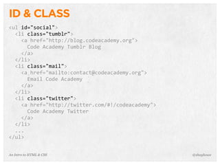 An Intro to HTML & CSS
ID & CLASS
<ul	
  id="social">
	
  	
  <li	
  class="tumblr">
	
  	
  	
  	
  <a	
  href="http://blog.codeacademy.org">
	
  	
  	
  	
  	
  	
  Code	
  Academy	
  Tumblr	
  Blog
	
  	
  	
  	
  </a>
	
  	
  </li>
	
  	
  <li	
  class="mail">
	
  	
  	
  	
  <a	
  href="mailto:contact@codeacademy.org">
	
  	
  	
  	
  	
  	
  Email	
  Code	
  Academy
	
  	
  	
  	
  </a>
	
  	
  </li>
	
  	
  <li	
  class="twitter">
	
  	
  	
  	
  <a	
  href="http://twitter.com/#!/codeacademy">
	
  	
  	
  	
  	
  	
  Code	
  Academy	
  Twitter
	
  	
  	
  	
  </a>
	
  	
  </li>
	
  	
  ...
</ul>
@shayhowe
 