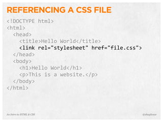 An Intro to HTML & CSS
REFERENCING A CSS FILE
<!DOCTYPE	
  html>
<html>
	
  	
  <head>
	
  	
  	
  	
  <title>Hello	
  World</title>
	
  	
  	
  	
  <link	
  rel="stylesheet"	
  href="file.css">
	
  	
  </head>
	
  	
  <body>
	
  	
  	
  	
  <h1>Hello	
  World</h1>
	
  	
  	
  	
  <p>This	
  is	
  a	
  website.</p>
	
  	
  </body>
</html>
@shayhowe
 