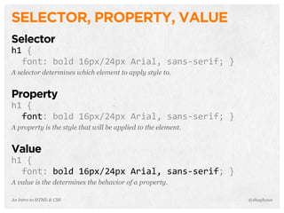 An Intro to HTML & CSS
SELECTOR, PROPERTY, VALUE
Selector
h1	
  {
	
  	
  font:	
  bold	
  16px/24px	
  Arial,	
  sans-­‐serif;	
  }
A selector determines which element to apply style to.
Property
h1	
  {
	
  	
  font:	
  bold	
  16px/24px	
  Arial,	
  sans-­‐serif;	
  }
A property is the style that will be applied to the element.
Value
h1	
  {
	
  	
  font:	
  bold	
  16px/24px	
  Arial,	
  sans-­‐serif;	
  }
A value is the determines the behavior of a property.
@shayhowe
 