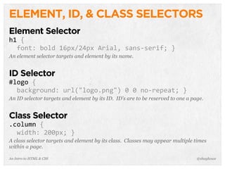 An Intro to HTML & CSS
ELEMENT, ID, & CLASS SELECTORS
Element Selector
h1	
  {
	
  	
  font:	
  bold	
  16px/24px	
  Arial,	
  sans-­‐serif;	
  }
An element selector targets and element by its name.
ID Selector
#logo	
  {
	
  	
  background:	
  url("logo.png")	
  0	
  0	
  no-­‐repeat;	
  }
An ID selector targets and element by its ID. ID’s are to be reserved to one a page.
Class Selector
.column	
  {
	
  	
  width:	
  200px;	
  }
A class selector targets and element by its class. Classes may appear multiple times
within a page.
@shayhowe
 