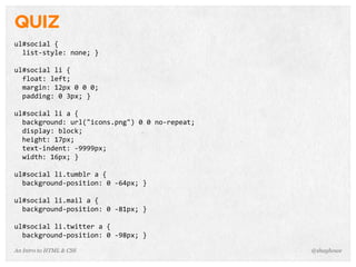 An Intro to HTML & CSS
QUIZ
ul#social	
  {
	
  	
  list-­‐style:	
  none;	
  }
ul#social	
  li	
  {
	
  	
  float:	
  left;
	
  	
  margin:	
  12px	
  0	
  0	
  0;
	
  	
  padding:	
  0	
  3px;	
  }
ul#social	
  li	
  a	
  {
	
  	
  background:	
  url("icons.png")	
  0	
  0	
  no-­‐repeat;
	
  	
  display:	
  block;
	
  	
  height:	
  17px;
	
  	
  text-­‐indent:	
  -­‐9999px;
	
  	
  width:	
  16px;	
  }
ul#social	
  li.tumblr	
  a	
  {
	
  	
  background-­‐position:	
  0	
  -­‐64px;	
  }
ul#social	
  li.mail	
  a	
  {
	
  	
  background-­‐position:	
  0	
  -­‐81px;	
  }
ul#social	
  li.twitter	
  a	
  {
	
  	
  background-­‐position:	
  0	
  -­‐98px;	
  }
@shayhowe
 
