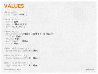 An Intro to HTML & CSS
VALUES
ul#social	
  {
	
  	
  list-­‐style:	
  none;	
  }
ul#social	
  li	
  {
	
  	
  float:	
  left;
	
  	
  margin:	
  12px	
  0	
  0	
  0;
	
  	
  padding:	
  0	
  3px;	
  }
ul#social	
  li	
  a	
  {
	
  	
  background:	
  url("icons.png")	
  0	
  0	
  no-­‐repeat;
	
  	
  display:	
  block;
	
  	
  height:	
  17px;
	
  	
  text-­‐indent:	
  -­‐9999px;
	
  	
  width:	
  16px;	
  }
ul#social	
  li.tumblr	
  a	
  {
	
  	
  background-­‐position:	
  0	
  -­‐64px;	
  }
ul#social	
  li.mail	
  a	
  {
	
  	
  background-­‐position:	
  0	
  -­‐81px;	
  }
ul#social	
  li.twitter	
  a	
  {
	
  	
  background-­‐position:	
  0	
  -­‐98px;	
  }
@shayhowe
 