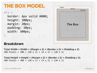 An Intro to HTML & CSS
THE BOX MODEL
div	
  {
	
  	
  border:	
  4px	
  solid	
  #000;
	
  	
  height:	
  300px;
	
  	
  margin:	
  20px;
	
  	
  padding:	
  20px;
	
  	
  width:	
  300px;
}
Breakdown
Total Width = Width + (Margin x 2) + (Border x 2) + (Padding x 2)
388	
  Pixels	
  =	
  300	
  +	
  (20	
  x	
  2)	
  +	
  (4	
  x	
  2)	
  +	
  (20	
  x	
  2)
Total Height = Height + (Margin x 2) + (Border x 2) + (Padding x 2)
388	
  Pixels	
  =	
  300	
  +	
  (20	
  x	
  2)	
  +	
  (4	
  x	
  2)	
  +	
  (20	
  x	
  2)
@shayhowe
 