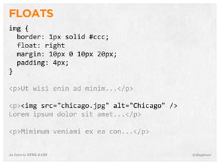 An Intro to HTML & CSS
FLOATS
img	
  {
	
  	
  border:	
  1px	
  solid	
  #ccc;
	
  	
  float:	
  right
	
  	
  margin:	
  10px	
  0	
  10px	
  20px;
	
  	
  padding:	
  4px;
}
<p>Ut	
  wisi	
  enin	
  ad	
  minim...</p>
<p><img	
  src="chicago.jpg"	
  alt="Chicago"	
  />
Lorem	
  ipsum	
  dolor	
  sit	
  amet...</p>
<p>Mimimum	
  veniami	
  ex	
  ea	
  con...</p>
@shayhowe
 