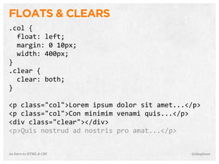 An Intro to HTML & CSS
FLOATS & CLEARS
.col	
  {
	
  	
  float:	
  left;
	
  	
  margin:	
  0	
  10px;
	
  	
  width:	
  400px;
}
.clear	
  {
	
  	
  clear:	
  both;
}
<p	
  class="col">Lorem	
  ipsum	
  dolor	
  sit	
  amet...</p>
<p	
  class="col">Con	
  minimim	
  venami	
  quis...</p>
<div	
  class="clear"></div>
<p>Quis	
  nostrud	
  ad	
  nostris	
  pro	
  amat...</p>
@shayhowe
 