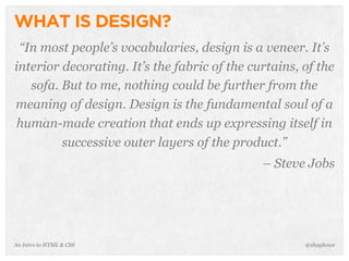 An Intro to HTML & CSS
WHAT IS DESIGN?
“In most people’s vocabularies, design is a veneer. It’s
interior decorating. It’s the fabric of the curtains, of the
sofa. But to me, nothing could be further from the
meaning of design. Design is the fundamental soul of a
human-made creation that ends up expressing itself in
successive outer layers of the product.”
– Steve Jobs
@shayhowe
 