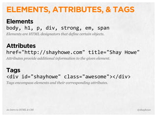 An Intro to HTML & CSS
ELEMENTS, ATTRIBUTES, & TAGS
Elements
body,	
  h1,	
  p,	
  div,	
  strong,	
  em,	
  span
Elements are HTML designators that define certain objects.
Attributes
href="http://shayhowe.com"	
  title="Shay	
  Howe"
Attributes provide additional information to the given element.
Tags
<div	
  id="shayhowe"	
  class="awesome"></div>
Tags encompass elements and their corresponding attributes.
@shayhowe
 