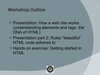 Workshop Outline Presentation: How a web site works (understanding elements and tags: the DNA of HTML) Presentation part 2: Rules “beautiful” HTML code adheres to Hands on exercise: Getting started in HTML 09.16.09 
