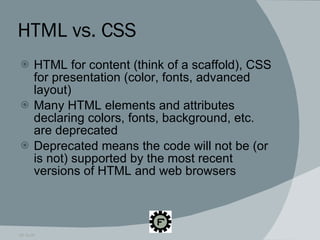 HTML vs. CSS HTML for content (think of a scaffold), CSS for presentation (color, fonts, advanced layout) Many HTML elements and attributes declaring colors, fonts, background, etc. are deprecated Deprecated means the code will not be (or is not) supported by the most recent versions of HTML and web browsers 09.16.09 