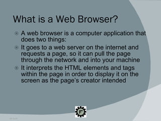 What is a Web Browser? A web browser is a computer application that does two things: It goes to a web server on the internet and requests a page, so it can pull the page through the network and into your machine It interprets the HTML elements and tags within the page in order to display it on the screen as the page’s creator intended 09.16.09 
