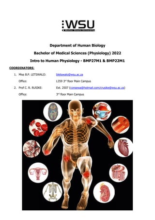 Department of Human Biology
Bachelor of Medical Sciences (Physiology) 2022
Intro to Human Physiology - BMP27M1 & BMP22M1
COORDINATORS:
1. Miss B.P. LETSWALO: bletswalo@wsu.ac.za
Office: L359 3rd
floor Main Campus
2. Prof C. R. RUSIKE: Ext. 2507 (consewa@hotmail.com/crusike@wsu.ac.za)
Office: 3rd
floor Main Campus
 