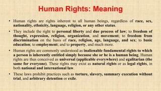 Human Rights: Meaning
• Human rights are rights inherent to all human beings, regardless of race, sex,
nationality, ethnicity, language, religion, or any other status.
• They include the right to personal liberty and due process of law; to freedom of
thought, expression, religion, organization, and movement; to freedom from
discrimination on the basis of race, religion, age, language, and sex; to basic
education; to employment; and to property, and much more.
• Human rights are commonly understood as inalienable fundamental rights to which
a person is inherently entitled simply because she or he is a human being. Human
rights are thus conceived as universal (applicable everywhere) and egalitarian (the
same for everyone). These rights may exist as natural rights or as legal rights, in
both national and international law.
• These laws prohibit practices such as torture, slavery, summary execution without
trial, and arbitrary detention or exile.
 