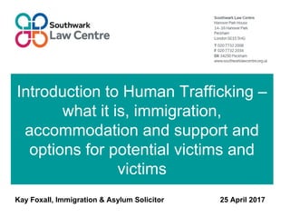 Introduction to Human Trafficking –
what it is, immigration,
accommodation and support and
options for potential victims and
victims
Kay Foxall, Immigration & Asylum Solicitor 25 April 2017
 