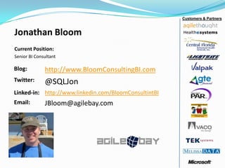 Jonathan Bloom
Current Position:
Senior BI Consultant
Customers & Partners
Blog: http://www.BloomConsultingBI.com
Twitter: @SQLJon
Linked-in: http://www.linkedin.com/BloomConsultintBI
Email: JBloom@agilebay.com
 