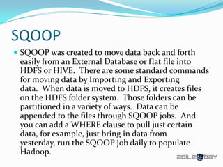 SQOOP
 SQOOP was created to move data back and forth
easily from an External Database or flat file into
HDFS or HIVE. There are some standard commands
for moving data by Importing and Exporting
data. When data is moved to HDFS, it creates files
on the HDFS folder system. Those folders can be
partitioned in a variety of ways. Data can be
appended to the files through SQOOP jobs. And
you can add a WHERE clause to pull just certain
data, for example, just bring in data from
yesterday, run the SQOOP job daily to populate
Hadoop.
 