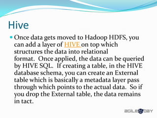 Hive
 Once data gets moved to Hadoop HDFS, you
can add a layer of HIVE on top which
structures the data into relational
format. Once applied, the data can be queried
by HIVE SQL. If creating a table, in the HIVE
database schema, you can create an External
table which is basically a metadata layer pass
through which points to the actual data. So if
you drop the External table, the data remains
in tact.
 