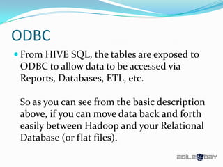 ODBC
 From HIVE SQL, the tables are exposed to
ODBC to allow data to be accessed via
Reports, Databases, ETL, etc.
So as you can see from the basic description
above, if you can move data back and forth
easily between Hadoop and your Relational
Database (or flat files).
 
