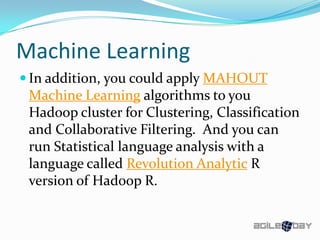 Machine Learning
 In addition, you could apply MAHOUT
Machine Learning algorithms to you
Hadoop cluster for Clustering, Classification
and Collaborative Filtering. And you can
run Statistical language analysis with a
language called Revolution Analytic R
version of Hadoop R.
 